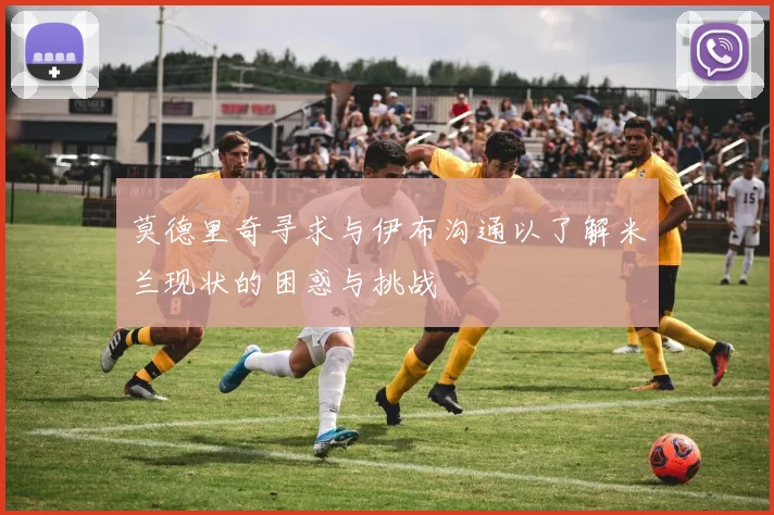 莫德里奇寻求与伊布沟通以了解米兰现状的困惑与挑战
