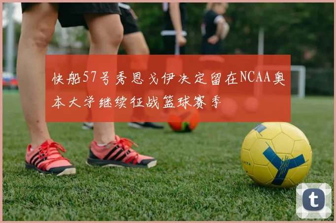 快船57号秀恩戈伊决定留在NCAA奥本大学继续征战篮球赛季