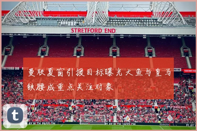 曼联夏窗引援目标曝光大鱼与皇马铁腰成重点关注对象