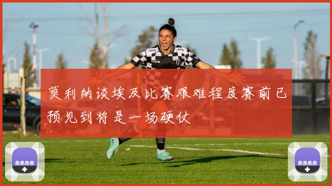 莫利纳谈埃及比赛艰难程度赛前已预见到将是一场硬仗