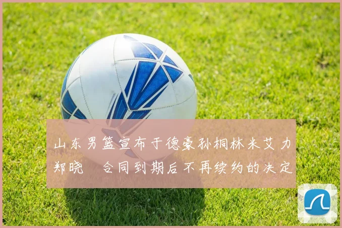 山东男篮宣布于德豪孙桐林米艾力郑晓垚合同到期后不再续约的决定