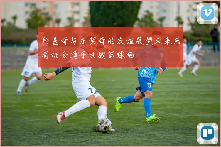 约基奇与东契奇的友谊展望未来或有机会携手共战篮球场