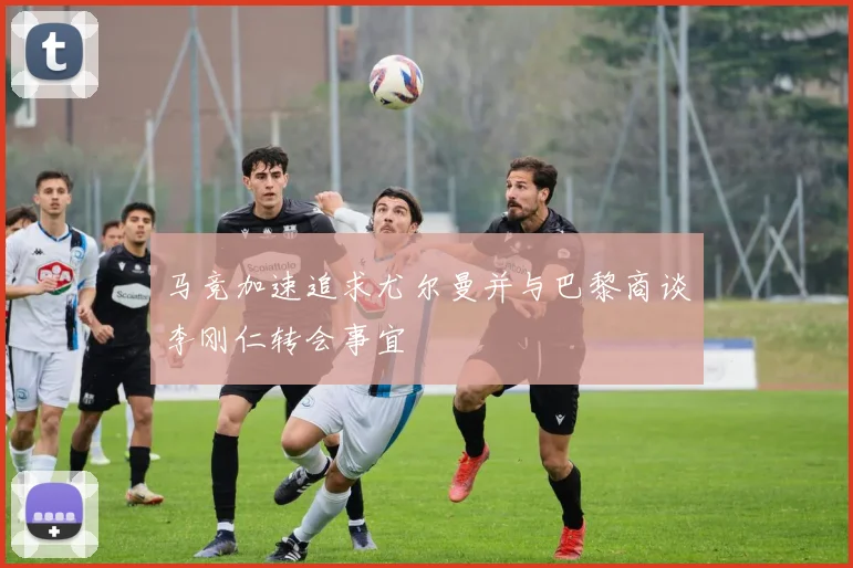 马竞加速追求尤尔曼并与巴黎商谈李刚仁转会事宜