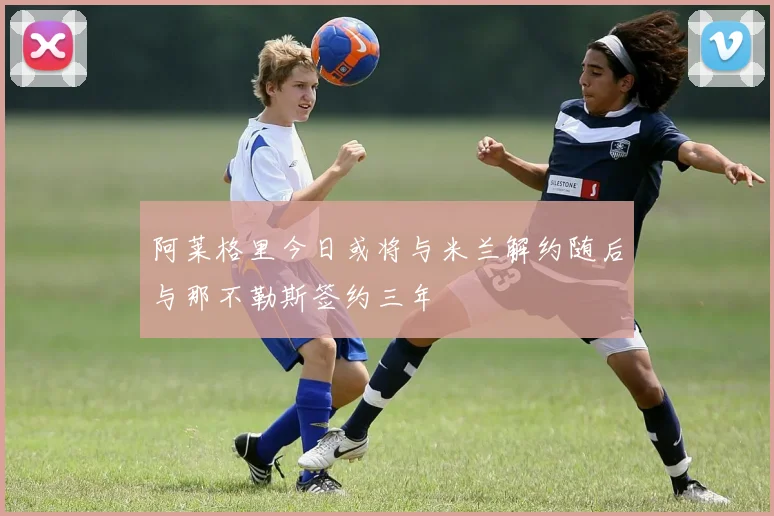 阿莱格里今日或将与米兰解约随后与那不勒斯签约三年