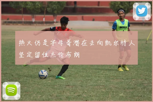 热火仍是字母哥潜在去向凯尔特人坚定留住杰伦布朗
